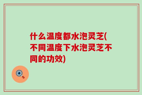 什么温度都水泡灵芝(不同温度下水泡灵芝不同的功效)-第1张图片-灵芝之家