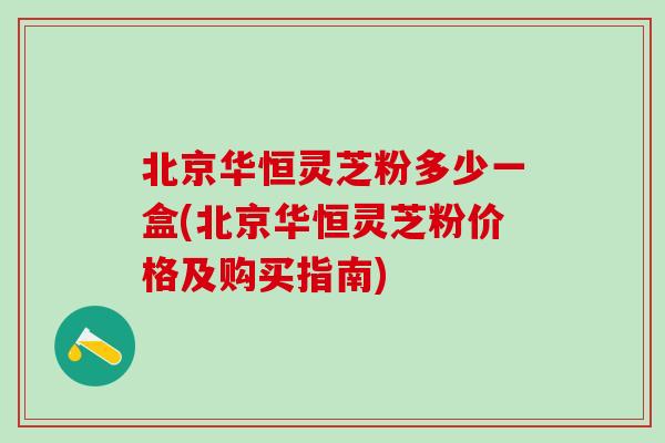 北京华恒灵芝粉多少一盒(北京华恒灵芝粉价格及购买指南)-第1张图片-灵芝之家 北京华恒灵芝粉多少一盒(北京华恒灵芝粉价格及购买指南)-第1张图片-灵芝之家