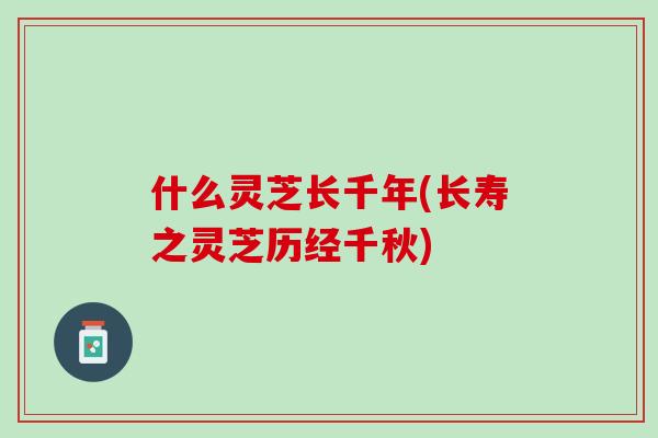 什么灵芝长千年(长寿之灵芝历经千秋)-第1张图片-灵芝之家 什么灵芝长千年(长寿之灵芝历经千秋)-第1张图片-灵芝之家