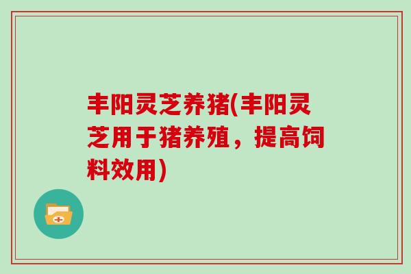 丰阳灵芝养猪(丰阳灵芝用于猪养殖,提高饲料效用)-第1张图片-灵芝之家 丰阳灵芝养猪(丰阳灵芝用于猪养殖,提高饲料效用)-第1张图片-灵芝之家