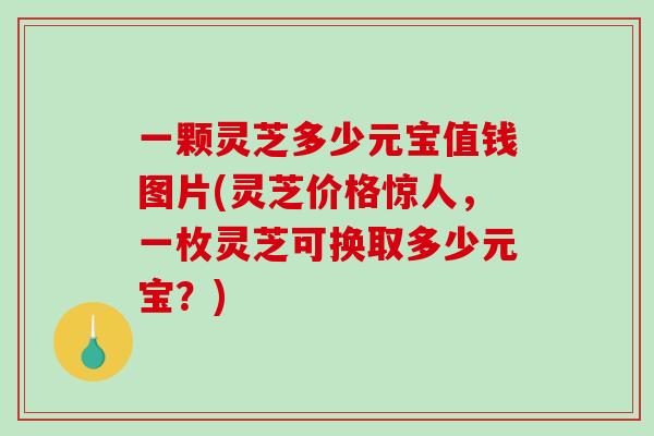 一颗灵芝多少元宝值钱图片(灵芝价格惊人，一枚灵芝可换取多少元宝？)-第1张图片-灵芝之家