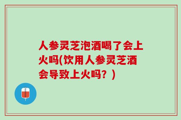 人参灵芝泡酒喝了会上火吗(饮用人参灵芝酒会导致上火吗?)-第1张图片-灵芝之家 人参灵芝泡酒喝了会上火吗(饮用人参灵芝酒会导致上火吗?)-第1张图片-灵芝之家