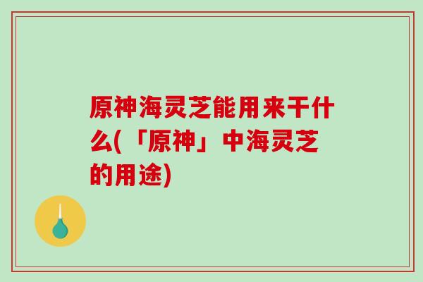 原神海灵芝能用来干什么(「原神」中海灵芝的用途)-第1张图片-灵芝之家
