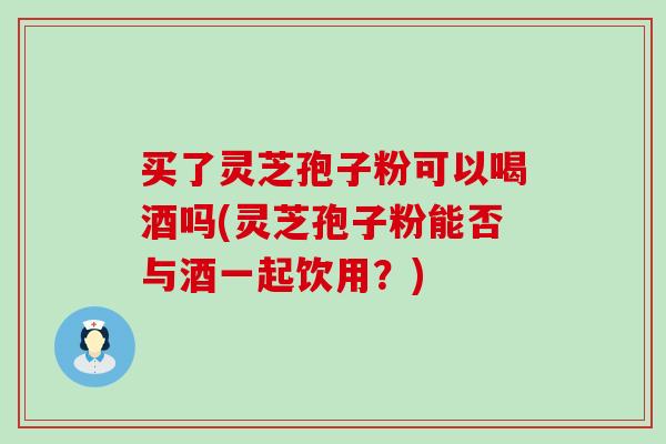 买了灵芝孢子粉可以喝酒吗(灵芝孢子粉能否与酒一起饮用？)-第1张图片-灵芝之家