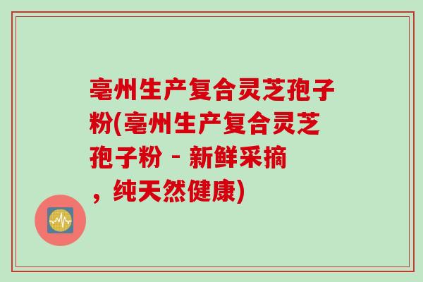 亳州生产复合灵芝孢子粉(亳州生产复合灵芝孢子粉 - 新鲜采摘，纯天然健康)-第1张图片-灵芝之家