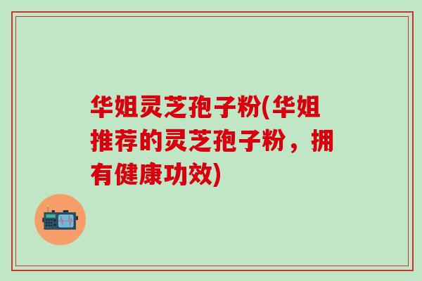 华姐灵芝孢子粉(华姐推荐的灵芝孢子粉，拥有健康功效)-第1张图片-灵芝之家