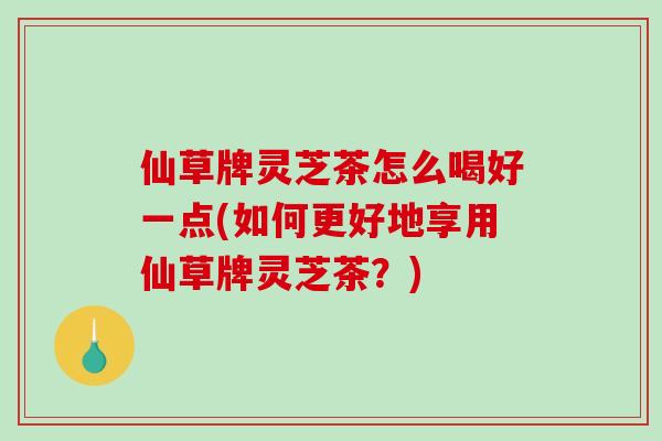 仙草牌灵芝茶怎么喝好一点(如何更好地享用仙草牌灵芝茶？)-第1张图片-灵芝之家