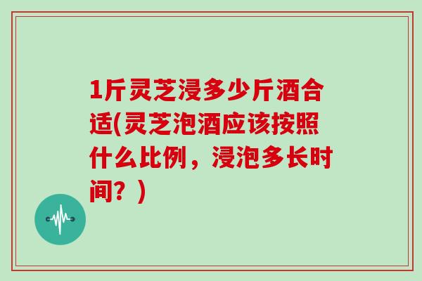 1斤灵芝浸多少斤酒合适(灵芝泡酒应该按照什么比例,浸泡多长时间?)-第1张图片-灵芝之家 1斤灵芝浸多少斤酒合适(灵芝泡酒应该按照什么比例,浸泡多长时间?)-第1张图片-灵芝之家