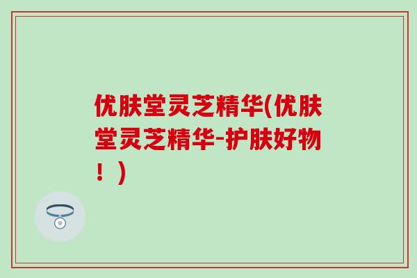 优肤堂灵芝精华(优肤堂灵芝精华-护肤好物!)-第1张图片-灵芝之家 优肤堂灵芝精华(优肤堂灵芝精华-护肤好物!)-第1张图片-灵芝之家