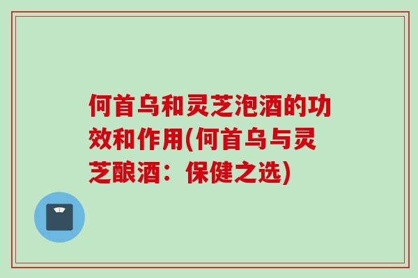 何首乌和灵芝泡酒的功效和作用(何首乌与灵芝酿酒:保健之选)-第1张图片-灵芝之家 何首乌和灵芝泡酒的功效和作用(何首乌与灵芝酿酒:保健之选)-第1张图片-灵芝之家