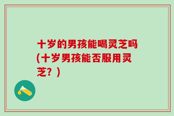 十岁的男孩能喝灵芝吗(十岁男孩能否服用灵芝？)-第1张图片-灵芝之家