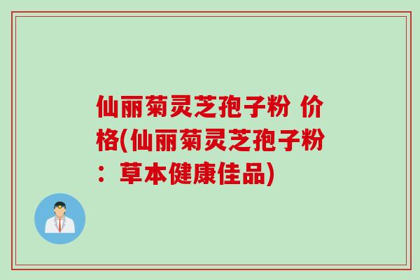 仙丽菊灵芝孢子粉 价格(仙丽菊灵芝孢子粉:草本健康佳品)-第1张图片-灵芝之家 仙丽菊灵芝孢子粉 价格(仙丽菊灵芝孢子粉:草本健康佳品)-第1张图片-灵芝之家