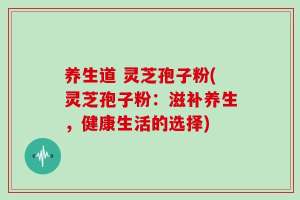 养生道 灵芝孢子粉(灵芝孢子粉:滋补养生,健康生活的选择)-第1张图片-灵芝之家 养生道 灵芝孢子粉(灵芝孢子粉:滋补养生,健康生活的选择)-第1张图片-灵芝之家