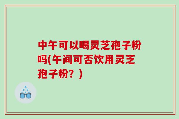 中午可以喝灵芝孢子粉吗(午间可否饮用灵芝孢子粉?)-第1张图片-灵芝之家 中午可以喝灵芝孢子粉吗(午间可否饮用灵芝孢子粉?)-第1张图片-灵芝之家