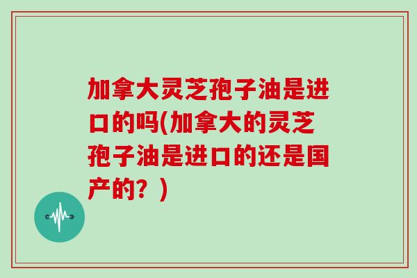 加拿大灵芝孢子油是进口的吗(加拿大的灵芝孢子油是进口的还是国产的?)-第1张图片-灵芝之家 加拿大灵芝孢子油是进口的吗(加拿大的灵芝孢子油是进口的还是国产的?)-第1张图片-灵芝之家