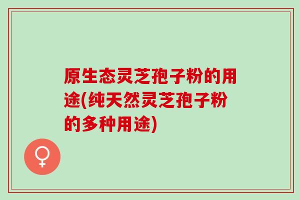 原生态灵芝孢子粉的用途(纯天然灵芝孢子粉的多种用途)-第1张图片-灵芝之家