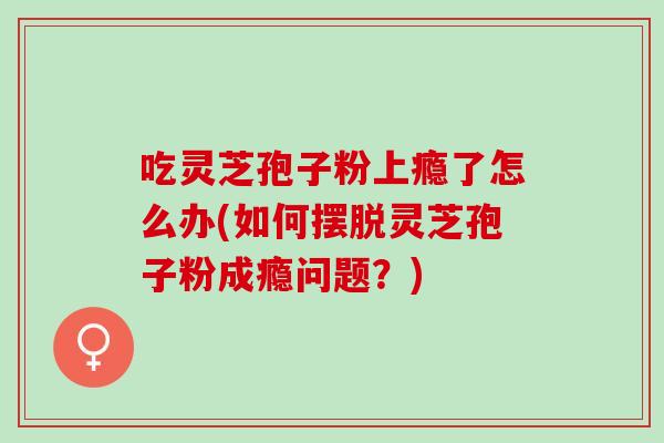 吃灵芝孢子粉上瘾了怎么办(如何摆脱灵芝孢子粉成瘾问题？)-第1张图片-灵芝之家