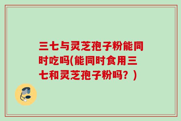 三七与灵芝孢子粉能同时吃吗(能同时食用三七和灵芝孢子粉吗?)-第1张图片-灵芝之家 三七与灵芝孢子粉能同时吃吗(能同时食用三七和灵芝孢子粉吗?)-第1张图片-灵芝之家