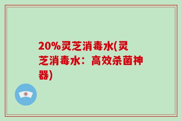 20%灵芝消毒水(灵芝消毒水:高效杀菌神器)-第1张图片-灵芝之家 20%灵芝消毒水(灵芝消毒水:高效杀菌神器)-第1张图片-灵芝之家