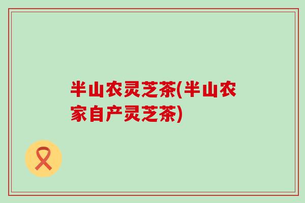 半山农灵芝茶(半山农家自产灵芝茶)-第1张图片-灵芝之家 半山农灵芝茶(半山农家自产灵芝茶)-第1张图片-灵芝之家