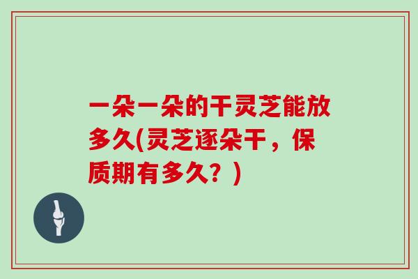 一朵一朵的干灵芝能放多久(灵芝逐朵干，保质期有多久？)-第1张图片-灵芝之家