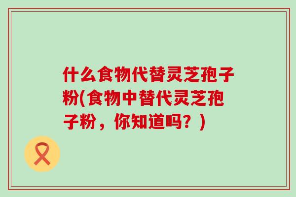 什么食物代替灵芝孢子粉(食物中替代灵芝孢子粉,你知道吗?)-第1张图片-灵芝之家 什么食物代替灵芝孢子粉(食物中替代灵芝孢子粉,你知道吗?)-第1张图片-灵芝之家