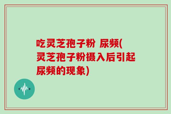 吃灵芝孢子粉 尿频(灵芝孢子粉摄入后引起尿频的现象)-第1张图片-灵芝之家 吃灵芝孢子粉 尿频(灵芝孢子粉摄入后引起尿频的现象)-第1张图片-灵芝之家
