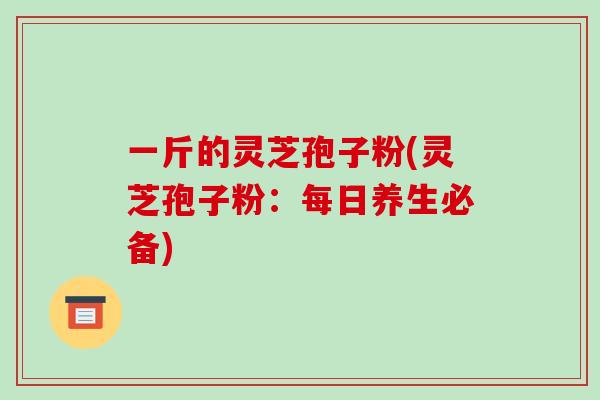 一斤的灵芝孢子粉(灵芝孢子粉:每日养生必备)-第1张图片-灵芝之家 一斤的灵芝孢子粉(灵芝孢子粉:每日养生必备)-第1张图片-灵芝之家