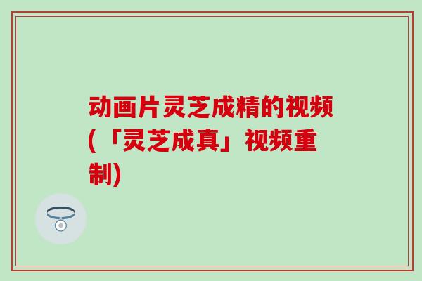 动画片灵芝成精的视频(「灵芝成真」视频重制)-第1张图片-灵芝之家