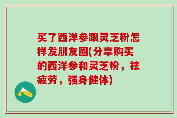 买了西洋参跟灵芝粉怎样发朋友圈(分享购买的西洋参和灵芝粉，祛疲劳，强身健体)-第1张图片-灵芝之家