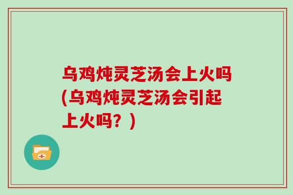 乌鸡炖灵芝汤会上火吗(乌鸡炖灵芝汤会引起上火吗？)-第1张图片-灵芝之家
