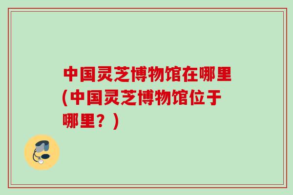 中国灵芝博物馆在哪里(中国灵芝博物馆位于哪里?)-第1张图片-灵芝之家 中国灵芝博物馆在哪里(中国灵芝博物馆位于哪里?)-第1张图片-灵芝之家