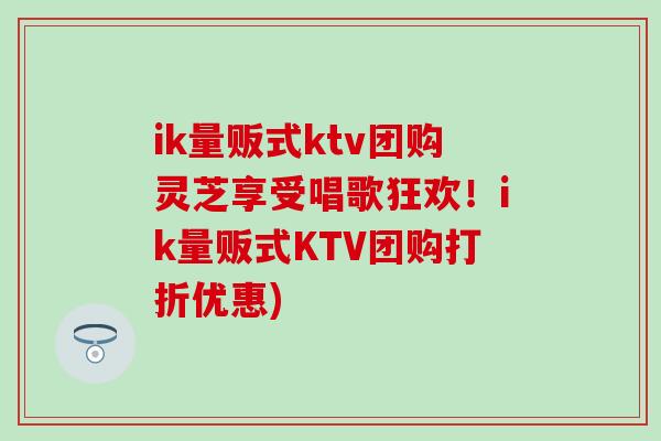 ik量贩式ktv团购灵芝享受唱歌狂欢!ik量贩式KTV团购打折优惠)-第1张图片-灵芝之家 ik量贩式ktv团购灵芝享受唱歌狂欢!ik量贩式KTV团购打折优惠)-第1张图片-灵芝之家