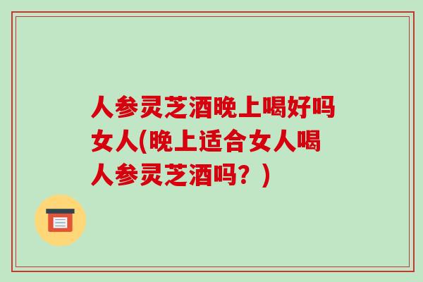 人参灵芝酒晚上喝好吗女人(晚上适合女人喝人参灵芝酒吗?)-第1张图片-灵芝之家 人参灵芝酒晚上喝好吗女人(晚上适合女人喝人参灵芝酒吗?)-第1张图片-灵芝之家