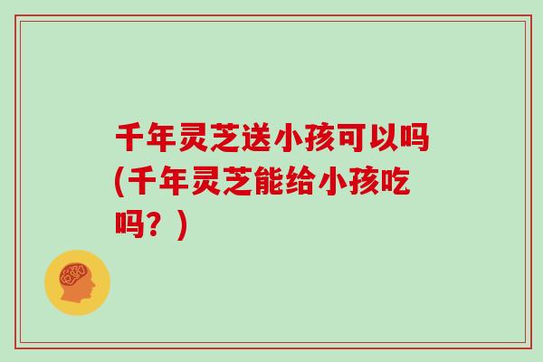 千年灵芝送小孩可以吗(千年灵芝能给小孩吃吗?)-第1张图片-灵芝之家 千年灵芝送小孩可以吗(千年灵芝能给小孩吃吗?)-第1张图片-灵芝之家