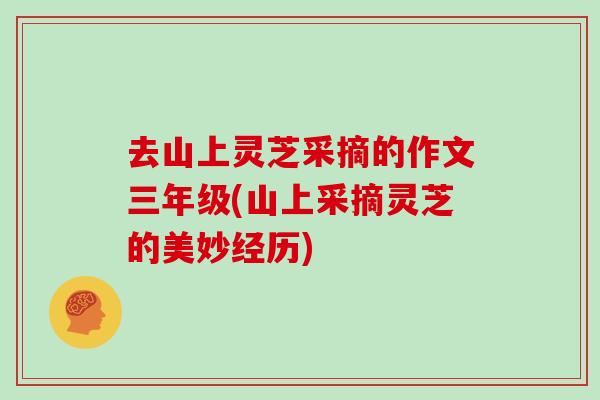 去山上灵芝采摘的作文三年级(山上采摘灵芝的美妙经历)-第1张图片-灵芝之家 去山上灵芝采摘的作文三年级(山上采摘灵芝的美妙经历)-第1张图片-灵芝之家