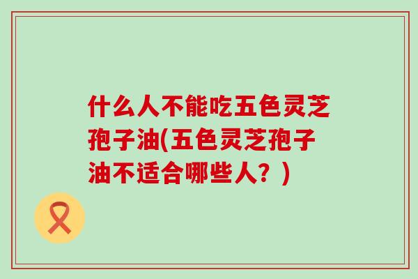 什么人不能吃五色灵芝孢子油(五色灵芝孢子油不适合哪些人？)-第1张图片-灵芝之家