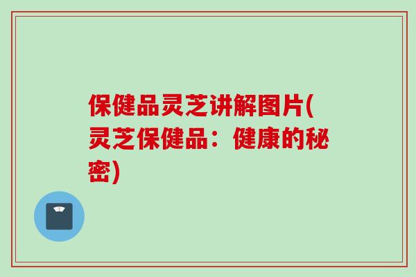保健品灵芝讲解图片(灵芝保健品:健康的秘密)-第1张图片-灵芝之家 保健品灵芝讲解图片(灵芝保健品:健康的秘密)-第1张图片-灵芝之家