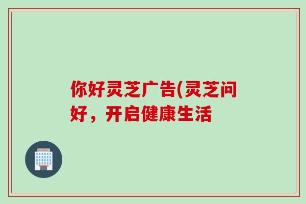你好灵芝广告(灵芝问好,开启健康生活-第1张图片-灵芝之家 你好灵芝广告(灵芝问好,开启健康生活-第1张图片-灵芝之家