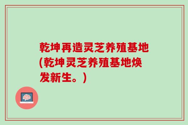 乾坤再造灵芝养殖基地(乾坤灵芝养殖基地焕发新生。)-第1张图片-灵芝之家