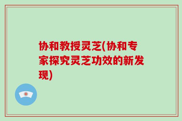 协和教授灵芝(协和专家探究灵芝功效的新发现)-第1张图片-灵芝之家 协和教授灵芝(协和专家探究灵芝功效的新发现)-第1张图片-灵芝之家