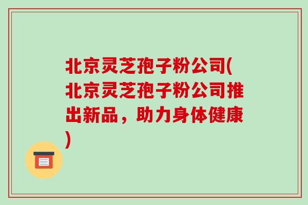 北京灵芝孢子粉公司(北京灵芝孢子粉公司推出新品,助力身体健康)-第1张图片-灵芝之家 北京灵芝孢子粉公司(北京灵芝孢子粉公司推出新品,助力身体健康)-第1张图片-灵芝之家