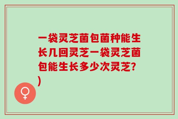 一袋灵芝菌包菌种能生长几回灵芝一袋灵芝菌包能生长多少次灵芝?)-第1张图片-灵芝之家 一袋灵芝菌包菌种能生长几回灵芝一袋灵芝菌包能生长多少次灵芝?)-第1张图片-灵芝之家
