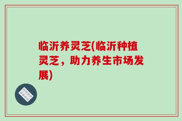 临沂养灵芝(临沂种植灵芝,助力养生市场发展)-第1张图片-灵芝之家 临沂养灵芝(临沂种植灵芝,助力养生市场发展)-第1张图片-灵芝之家