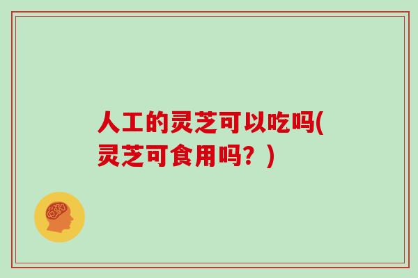 人工的灵芝可以吃吗(灵芝可食用吗？)-第1张图片-灵芝之家