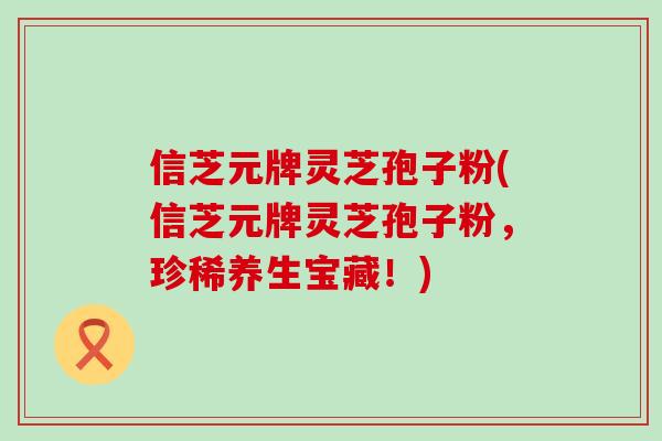 信芝元牌灵芝孢子粉(信芝元牌灵芝孢子粉,珍稀养生宝藏!)-第1张图片-灵芝之家 信芝元牌灵芝孢子粉(信芝元牌灵芝孢子粉,珍稀养生宝藏!)-第1张图片-灵芝之家