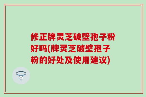 修正牌灵芝破壁孢子粉好吗(牌灵芝破壁孢子粉的好处及使用建议)-第1张图片-灵芝之家
