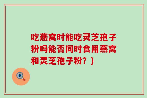 吃燕窝时能吃灵芝孢子粉吗能否同时食用燕窝和灵芝孢子粉?)-第1张图片-灵芝之家 吃燕窝时能吃灵芝孢子粉吗能否同时食用燕窝和灵芝孢子粉?)-第1张图片-灵芝之家