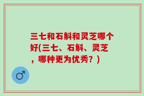 三七和石斛和灵芝哪个好(三七、石斛、灵芝，哪种更为优秀？)-第1张图片-灵芝之家