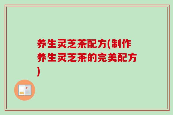 养生灵芝茶配方(制作养生灵芝茶的完美配方)-第1张图片-灵芝之家 养生灵芝茶配方(制作养生灵芝茶的完美配方)-第1张图片-灵芝之家